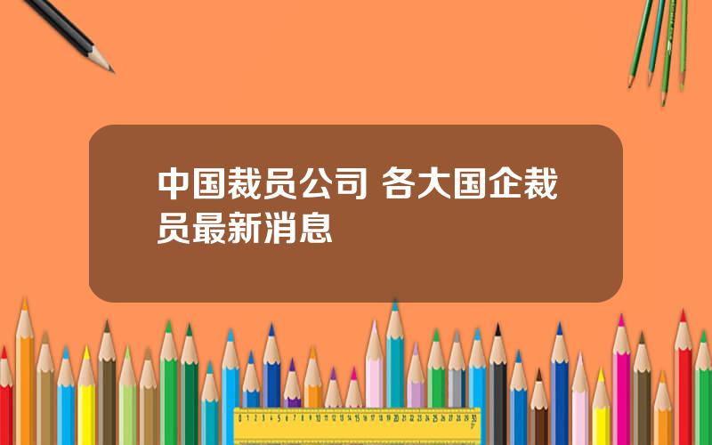 中国裁员公司 各大国企裁员最新消息